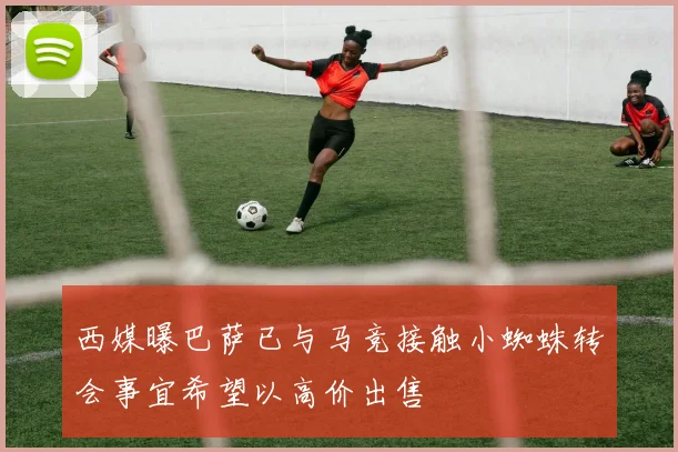 西媒曝巴萨已与马竞接触小蜘蛛转会事宜希望以高价出售
