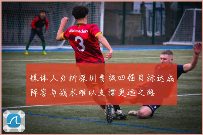 媒体人分析深圳晋级四强目标达成阵容与战术难以支撑更远之路
