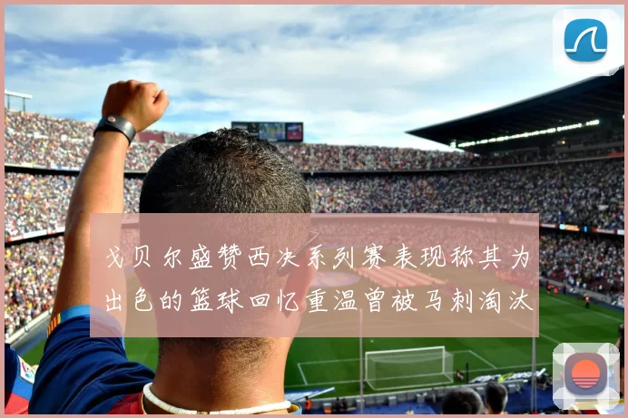 戈贝尔盛赞西决系列赛表现称其为出色的篮球回忆重温曾被马刺淘汰的经历