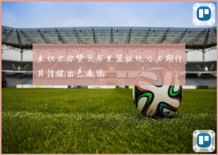 米切尔称赞莫布里篮板统治力期待其持续出色表现