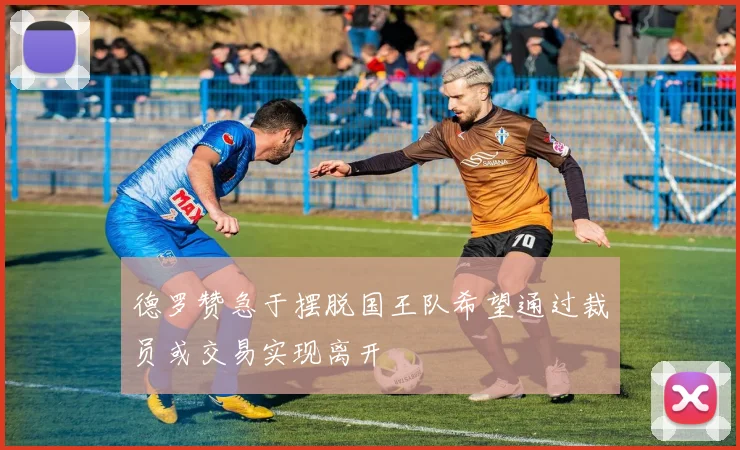 德罗赞急于摆脱国王队希望通过裁员或交易实现离开