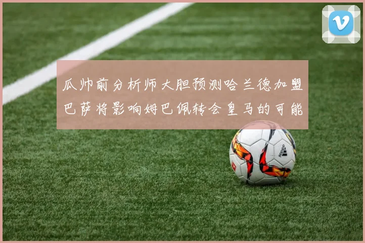 瓜帅前分析师大胆预测哈兰德加盟巴萨将影响姆巴佩转会皇马的可能性