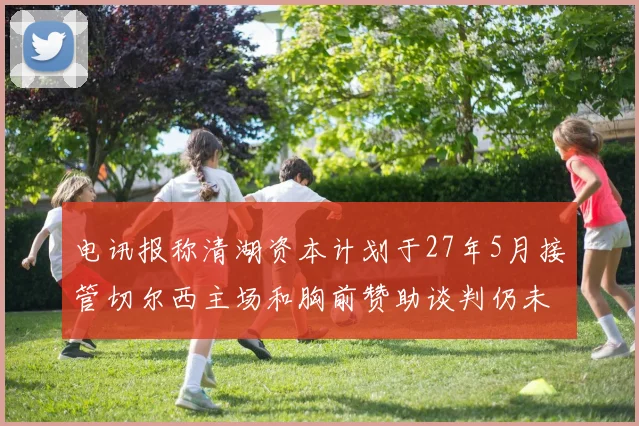 电讯报称清湖资本计划于27年5月接管切尔西主场和胸前赞助谈判仍未取得进展
