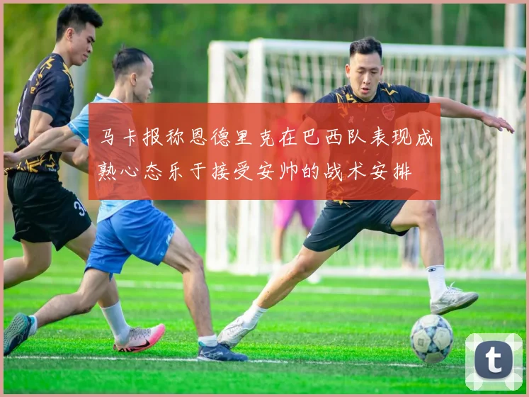 马卡报称恩德里克在巴西队表现成熟心态乐于接受安帅的战术安排