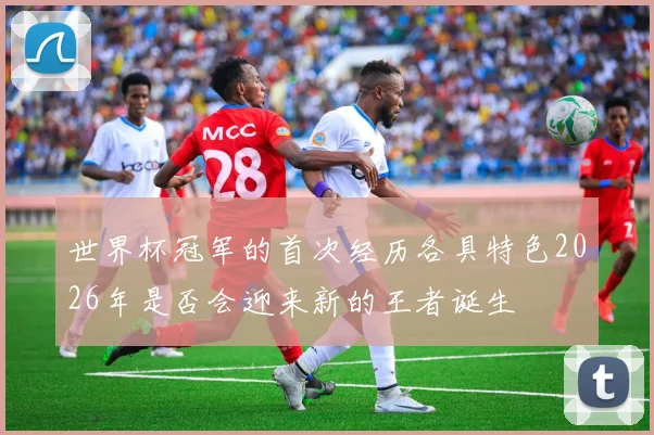 世界杯冠军的首次经历各具特色2026年是否会迎来新的王者诞生