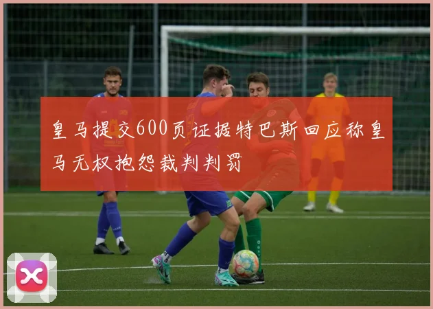 皇马提交600页证据特巴斯回应称皇马无权抱怨裁判判罚