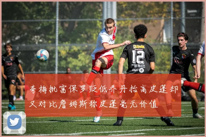 夸梅批富保罗贬低乔丹抬高皮蓬却又对比詹姆斯称皮蓬毫无价值