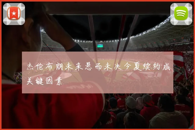 杰伦布朗未来悬而未决今夏续约成关键因素