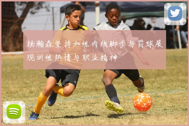 杨瀚森坚持加练内线脚步与罚球展现训练热情与职业精神