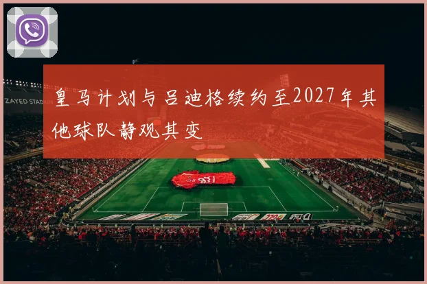 皇马计划与吕迪格续约至2027年其他球队静观其变