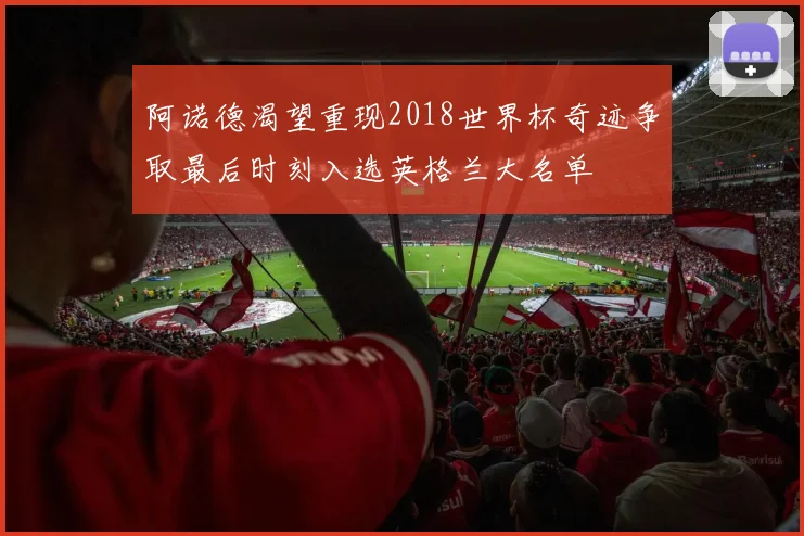 阿诺德渴望重现2018世界杯奇迹争取最后时刻入选英格兰大名单