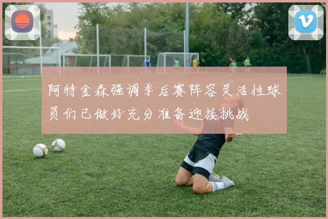 阿特金森强调季后赛阵容灵活性球员们已做好充分准备迎接挑战