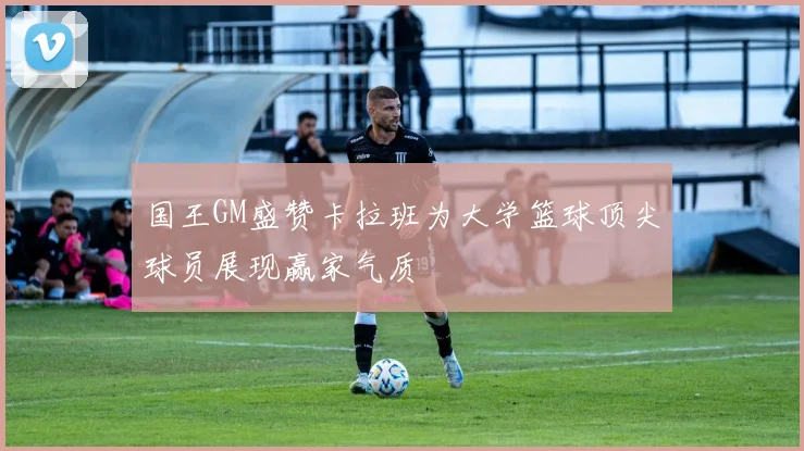 国王GM盛赞卡拉班为大学篮球顶尖球员展现赢家气质