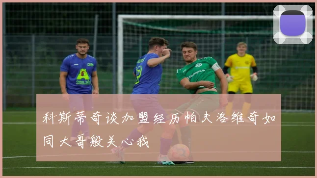 科斯蒂奇谈加盟经历帕夫洛维奇如同大哥般关心我