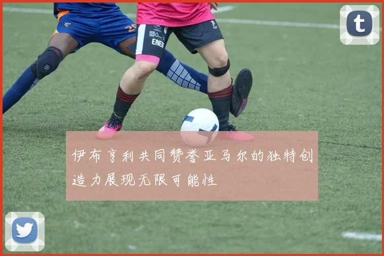 伊布亨利共同赞誉亚马尔的独特创造力展现无限可能性
