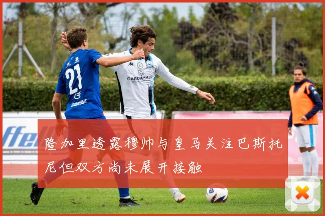 隆加里透露穆帅与皇马关注巴斯托尼但双方尚未展开接触