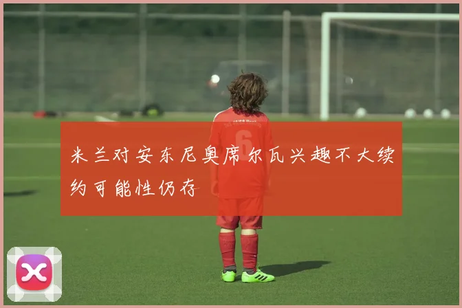 米兰对安东尼奥席尔瓦兴趣不大续约可能性仍存