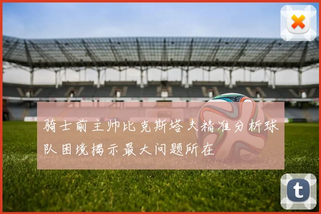 骑士前主帅比克斯塔夫精准分析球队困境揭示最大问题所在