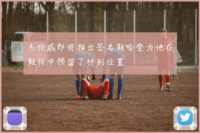 杰伦威即将推出签名鞋哈登为他在鞋柜中预留了特别位置