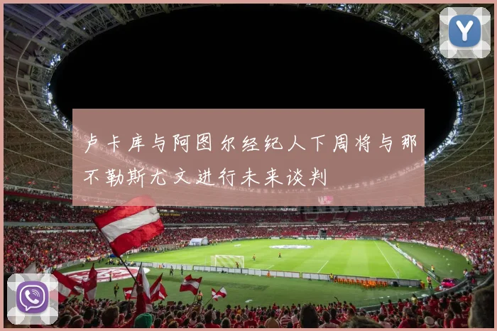 卢卡库与阿图尔经纪人下周将与那不勒斯尤文进行未来谈判