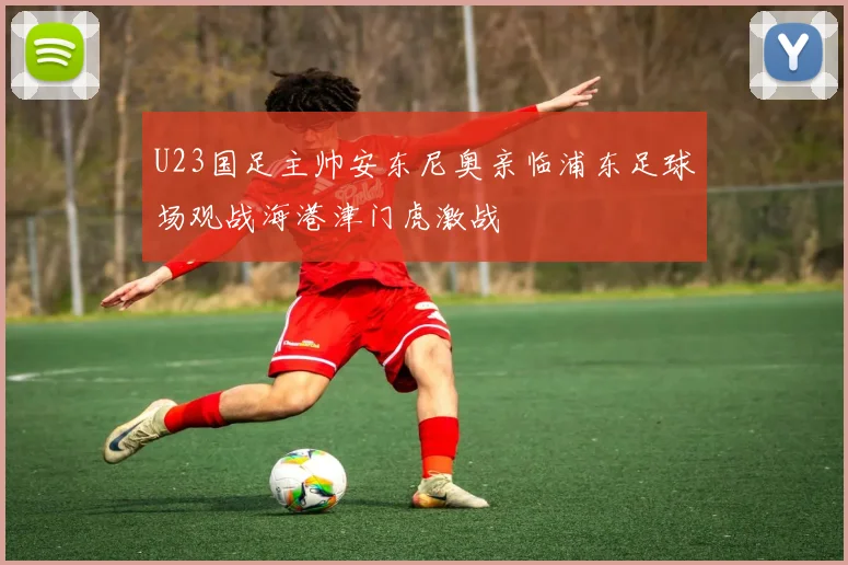 U23国足主帅安东尼奥亲临浦东足球场观战海港津门虎激战