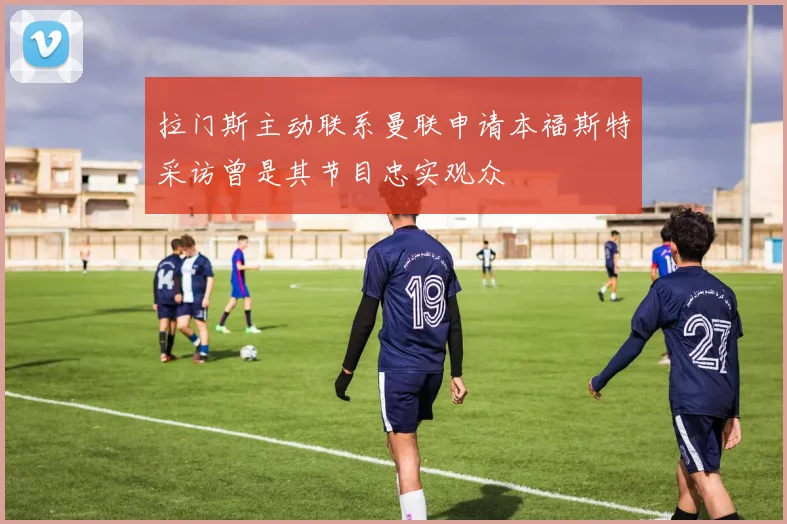 拉门斯主动联系曼联申请本福斯特采访曾是其节目忠实观众