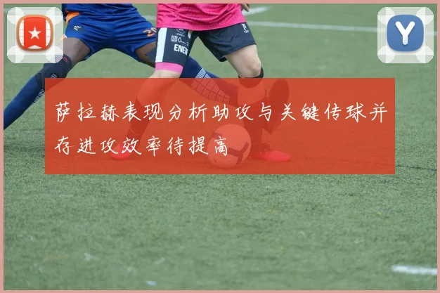 萨拉赫表现分析助攻与关键传球并存进攻效率待提高