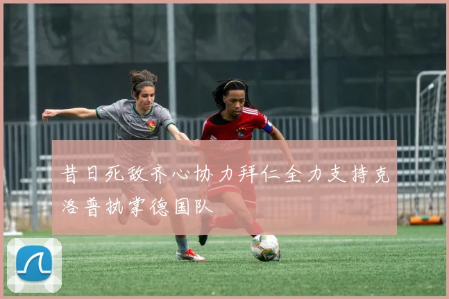 昔日死敌齐心协力拜仁全力支持克洛普执掌德国队