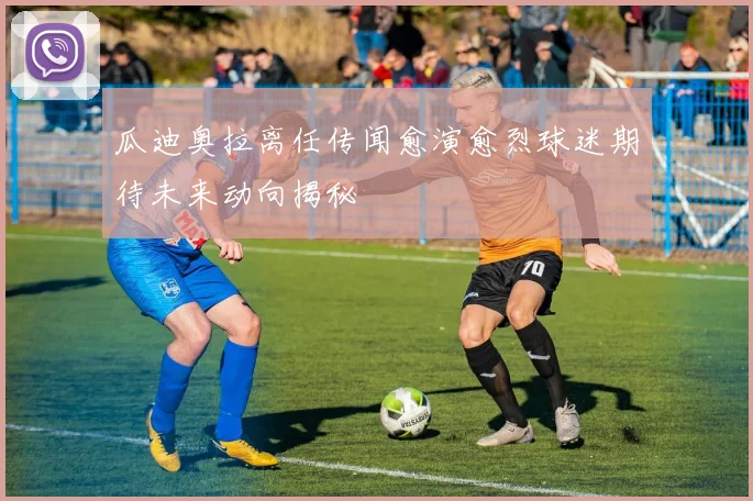 瓜迪奥拉离任传闻愈演愈烈球迷期待未来动向揭秘