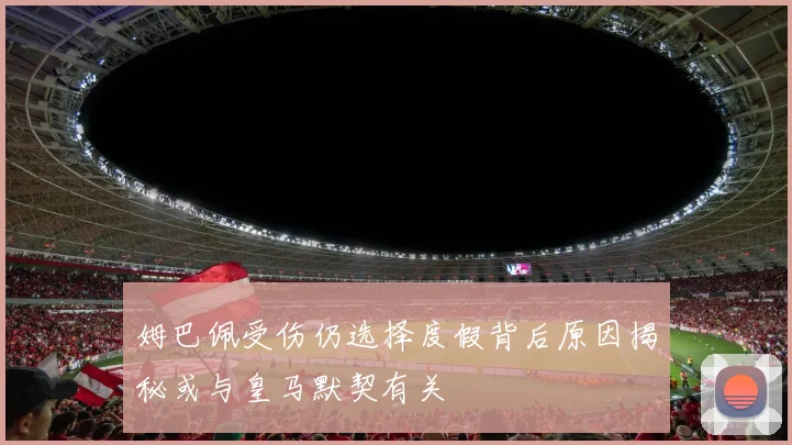姆巴佩受伤仍选择度假背后原因揭秘或与皇马默契有关