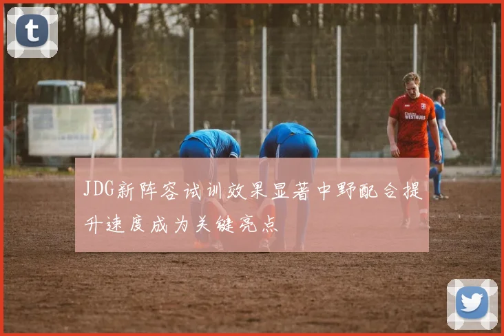 JDG新阵容试训效果显著中野配合提升速度成为关键亮点