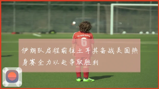 伊朗队启程前往土耳其备战美国热身赛全力以赴争取胜利