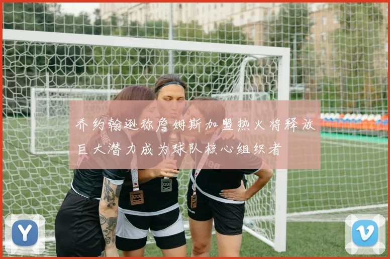 乔约翰逊称詹姆斯加盟热火将释放巨大潜力成为球队核心组织者
