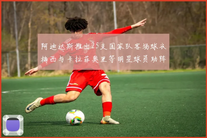 阿迪达斯推出25支国家队客场球衣梅西与卡拉菲奥里等明星球员助阵展示