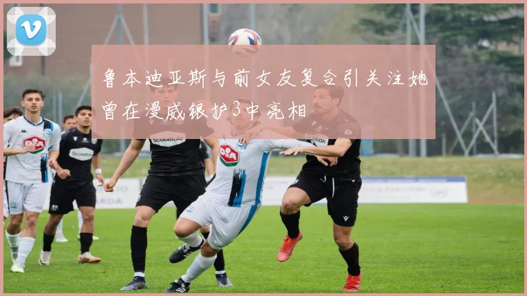 鲁本迪亚斯与前女友复合引关注她曾在漫威银护3中亮相