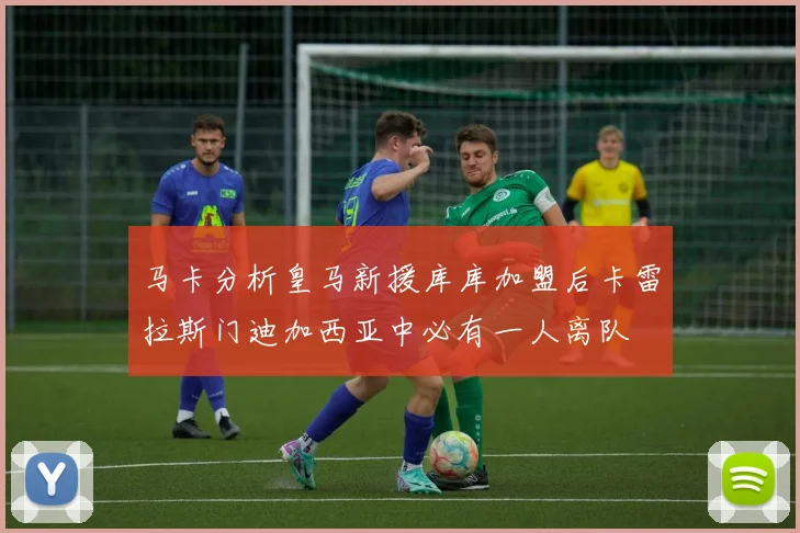 马卡分析皇马新援库库加盟后卡雷拉斯门迪加西亚中必有一人离队