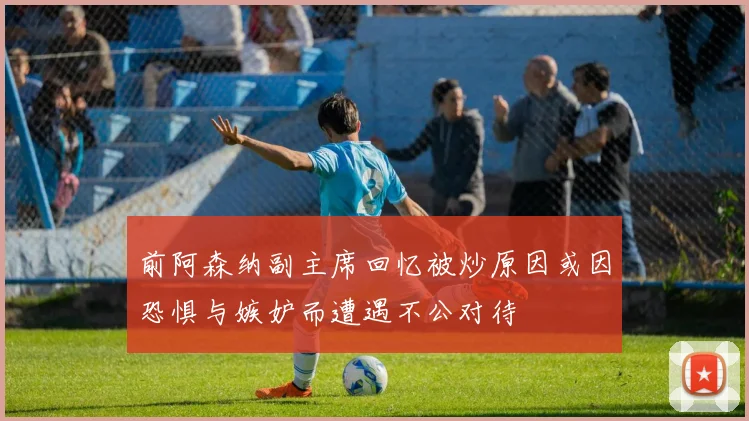 前阿森纳副主席回忆被炒原因或因恐惧与嫉妒而遭遇不公对待