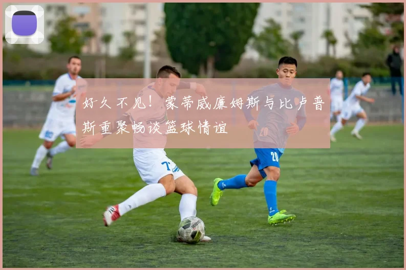 好久不见！蒙蒂威廉姆斯与比卢普斯重聚畅谈篮球情谊